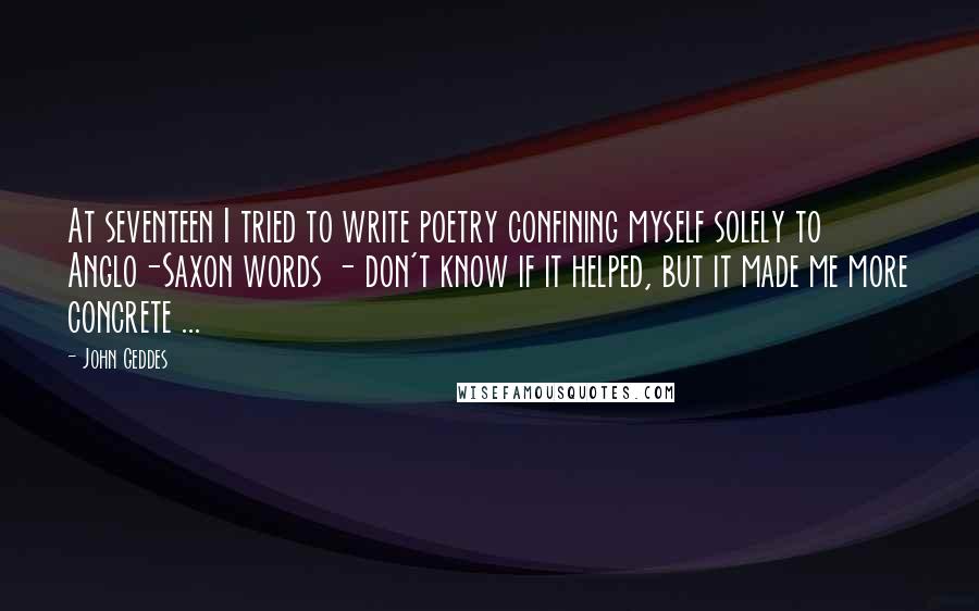 John Geddes quotes: At seventeen I tried to write poetry confining myself solely to Anglo-Saxon words - don't know if it helped, but it made me more concrete ...