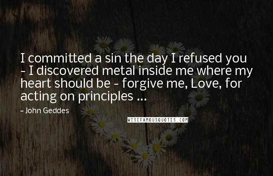 John Geddes quotes: I committed a sin the day I refused you - I discovered metal inside me where my heart should be - forgive me, Love, for acting on principles ...