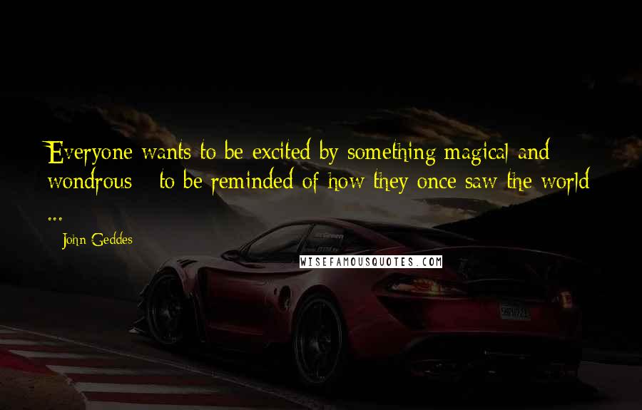 John Geddes quotes: Everyone wants to be excited by something magical and wondrous - to be reminded of how they once saw the world ...