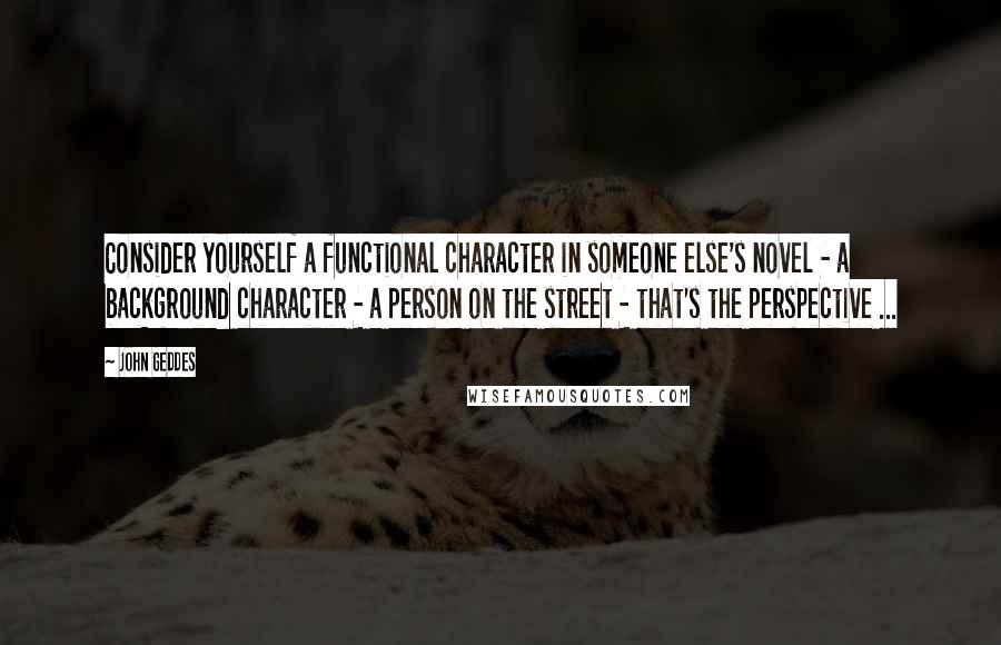 John Geddes quotes: Consider yourself a functional character in someone else's novel - a background character - a person on the street - that's the perspective ...