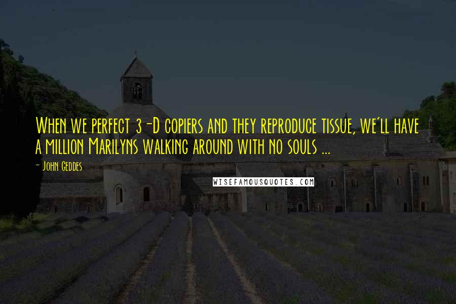 John Geddes quotes: When we perfect 3-D copiers and they reproduce tissue, we'll have a million Marilyns walking around with no souls ...