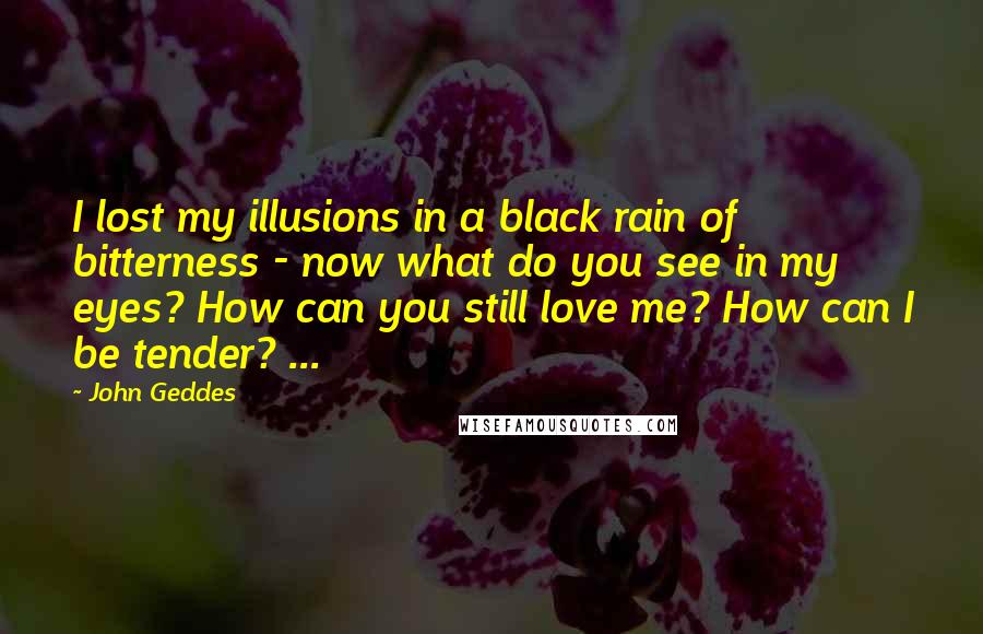 John Geddes quotes: I lost my illusions in a black rain of bitterness - now what do you see in my eyes? How can you still love me? How can I be tender?