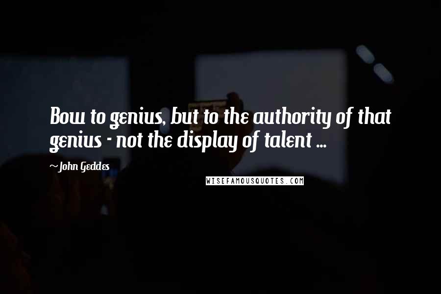 John Geddes quotes: Bow to genius, but to the authority of that genius - not the display of talent ...