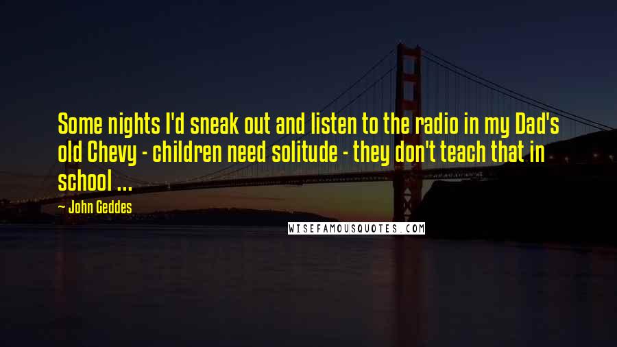 John Geddes quotes: Some nights I'd sneak out and listen to the radio in my Dad's old Chevy - children need solitude - they don't teach that in school ...