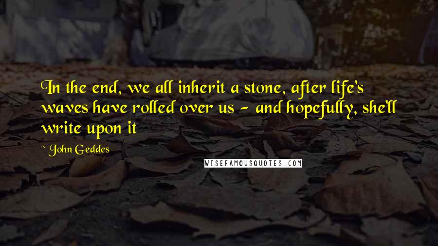 John Geddes quotes: In the end, we all inherit a stone, after life's waves have rolled over us - and hopefully, she'll write upon it