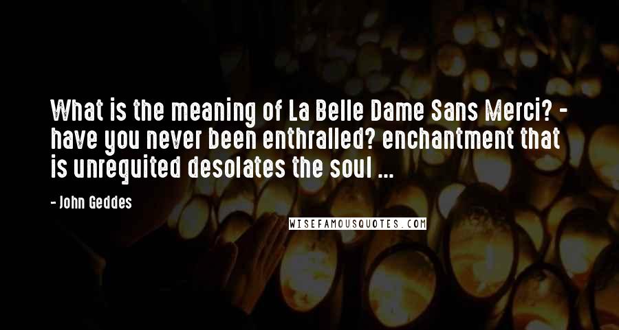 John Geddes quotes: What is the meaning of La Belle Dame Sans Merci? - have you never been enthralled? enchantment that is unrequited desolates the soul ...