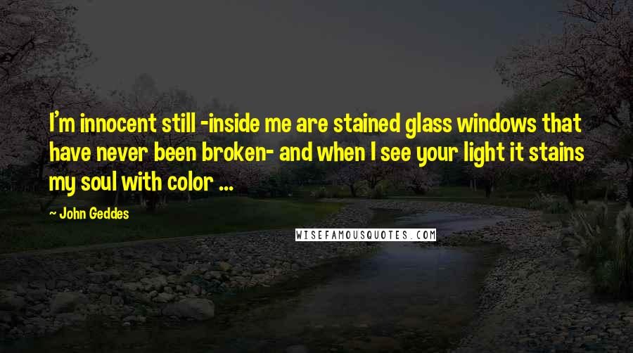John Geddes quotes: I'm innocent still -inside me are stained glass windows that have never been broken- and when I see your light it stains my soul with color ...