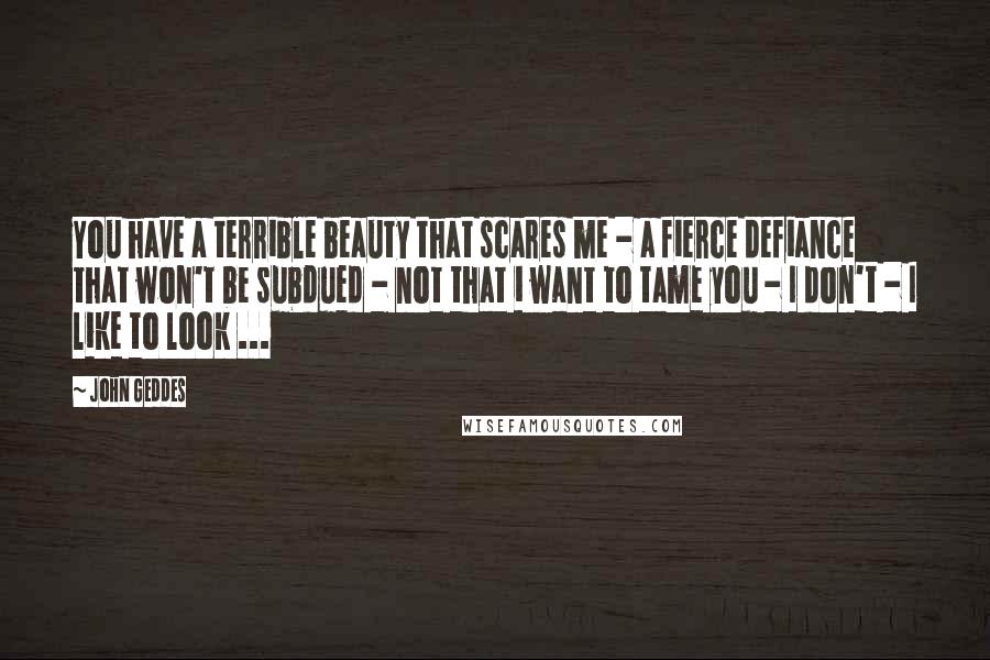 John Geddes quotes: You have a terrible beauty that scares me - a fierce defiance that won't be subdued - not that i want to tame you - I don't - I like