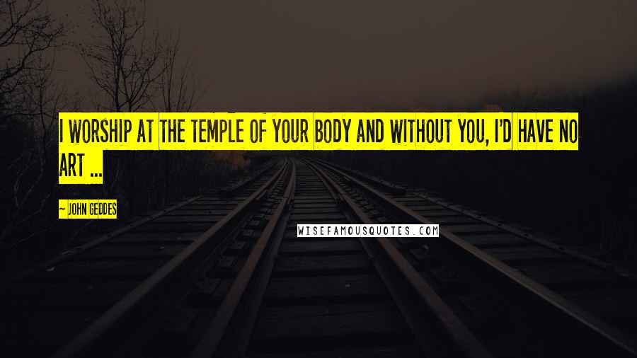 John Geddes quotes: I worship at the temple of your body and without you, I'd have no art ...