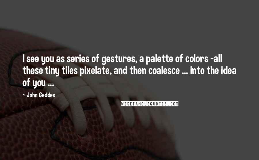 John Geddes quotes: I see you as series of gestures, a palette of colors -all these tiny tiles pixelate, and then coalesce ... into the idea of you ...