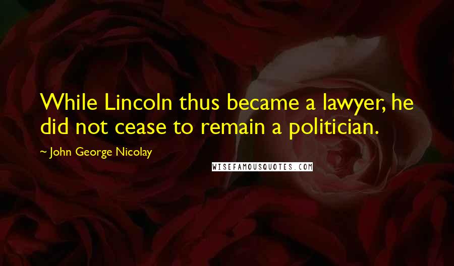 John George Nicolay quotes: While Lincoln thus became a lawyer, he did not cease to remain a politician.