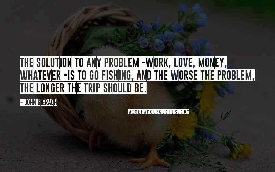 John Gierach quotes: The solution to any problem -work, love, money, whatever -is to go fishing, and the worse the problem, the longer the trip should be.