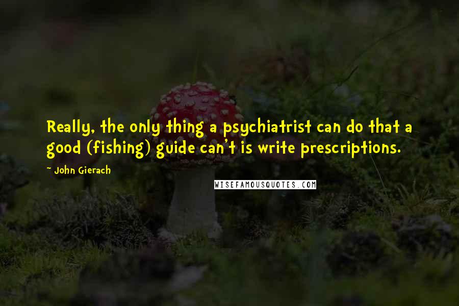 John Gierach quotes: Really, the only thing a psychiatrist can do that a good (fishing) guide can't is write prescriptions.