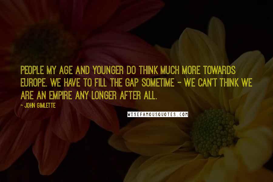 John Gimlette quotes: People my age and younger do think much more towards Europe. We have to fill the gap sometime - we can't think we are an empire any longer after all. John Gimlette quotes: People my age and younger do think much more towards Europe. We have to fill the gap sometime - we can't think we are an empire any longer after all.