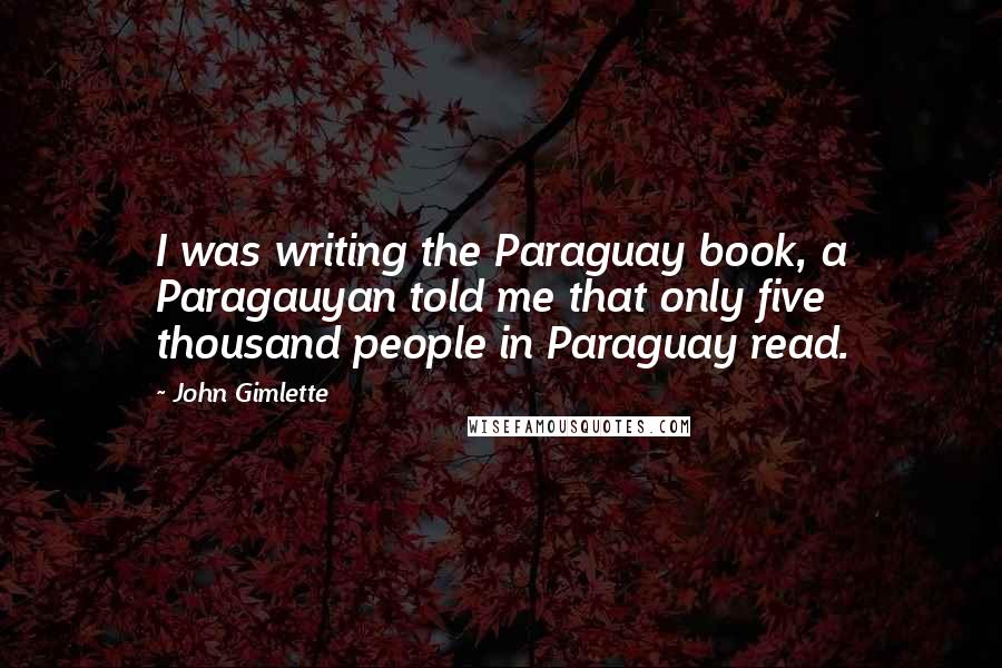 John Gimlette quotes: I was writing the Paraguay book, a Paragauyan told me that only five thousand people in Paraguay read.