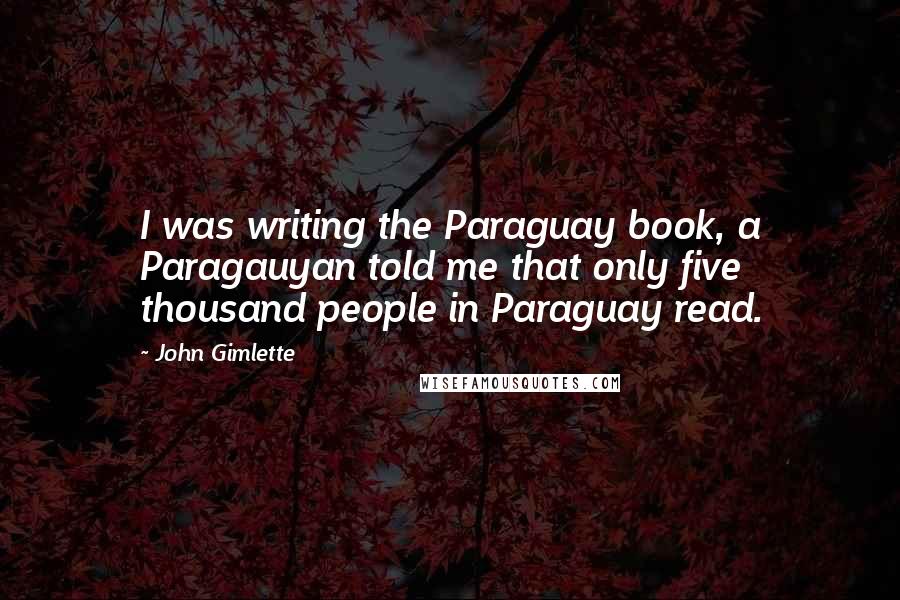 John Gimlette quotes: I was writing the Paraguay book, a Paragauyan told me that only five thousand people in Paraguay read. John Gimlette quotes: I was writing the Paraguay book, a Paragauyan told me that only five thousand people in Paraguay read.