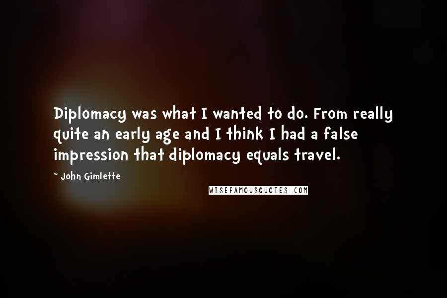 John Gimlette quotes: Diplomacy was what I wanted to do. From really quite an early age and I think I had a false impression that diplomacy equals travel. John Gimlette quotes: Diplomacy was what I wanted to do. From really quite an early age and I think I had a false impression that diplomacy equals travel.