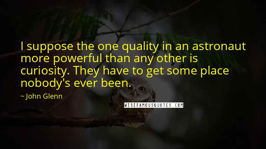 John Glenn quotes: I suppose the one quality in an astronaut more powerful than any other is curiosity. They have to get some place nobody's ever been. John Glenn quotes: I suppose the one quality in an astronaut more powerful than any other is curiosity. They have to get some place nobody's ever been.
