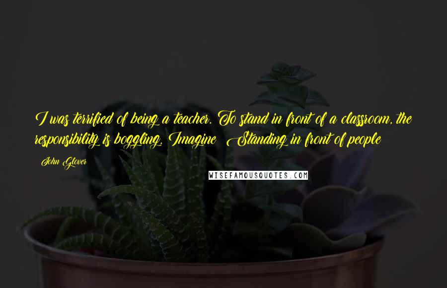 John Glover quotes: I was terrified of being a teacher. To stand in front of a classroom, the responsibility is boggling. Imagine! Standing in front of people! John Glover quotes: I was terrified of being a teacher. To stand in front of a classroom, the responsibility is boggling. Imagine! Standing in front of people!