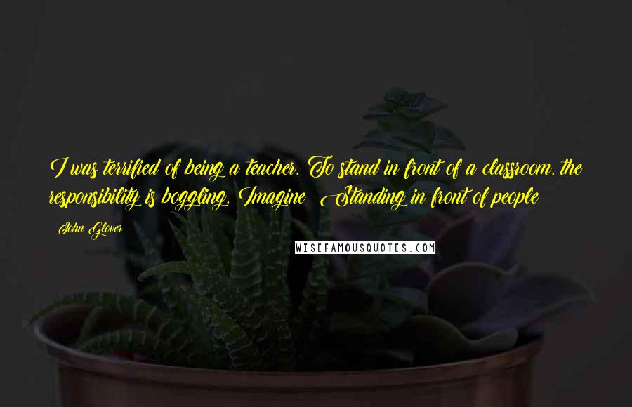 John Glover quotes: I was terrified of being a teacher. To stand in front of a classroom, the responsibility is boggling. Imagine! Standing in front of people!