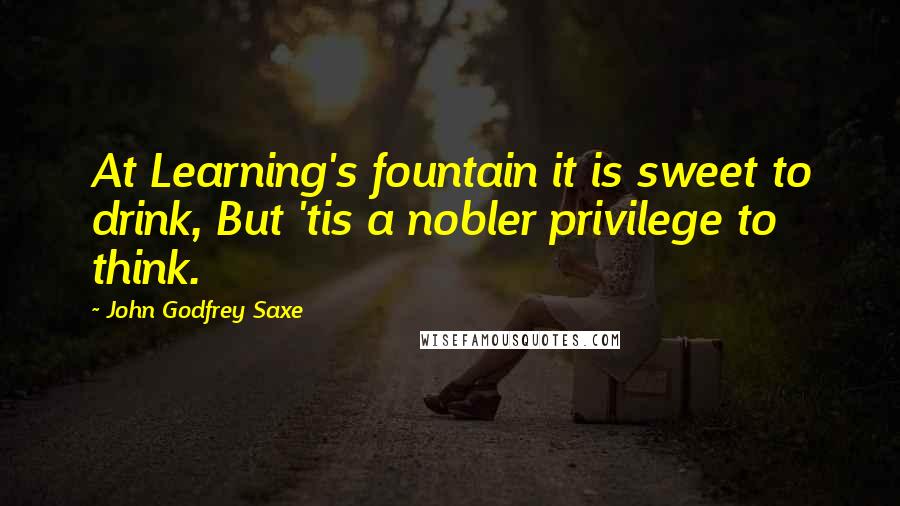 John Godfrey Saxe quotes: At Learning's fountain it is sweet to drink, But 'tis a nobler privilege to think.