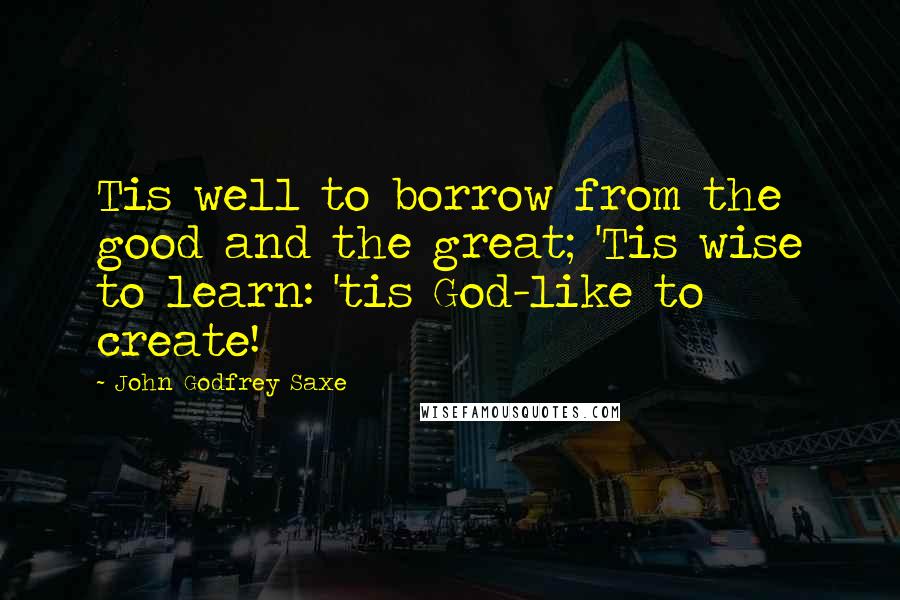 John Godfrey Saxe quotes: Tis well to borrow from the good and the great; 'Tis wise to learn: 'tis God-like to create!