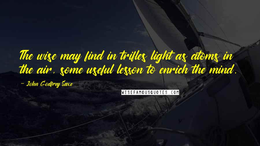 John Godfrey Saxe quotes: The wise may find in trifles light as atoms in the air, some useful lesson to enrich the mind.