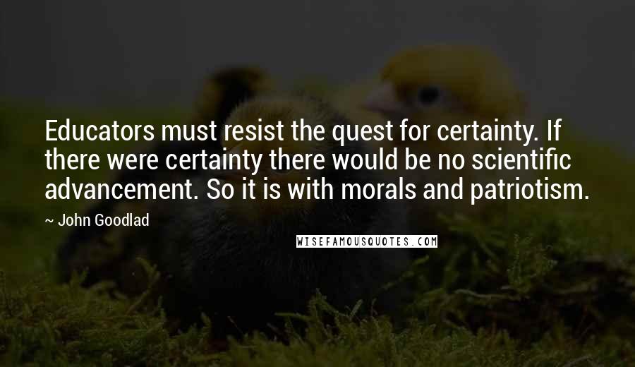 John Goodlad quotes: Educators must resist the quest for certainty. If there were certainty there would be no scientific advancement. So it is with morals and patriotism.