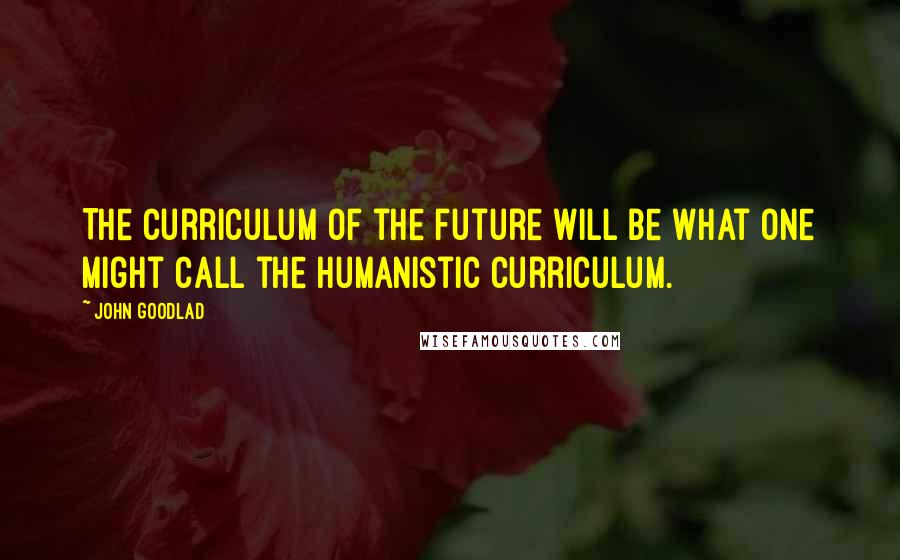 John Goodlad quotes: The curriculum of the future will be what one might call the humanistic curriculum.