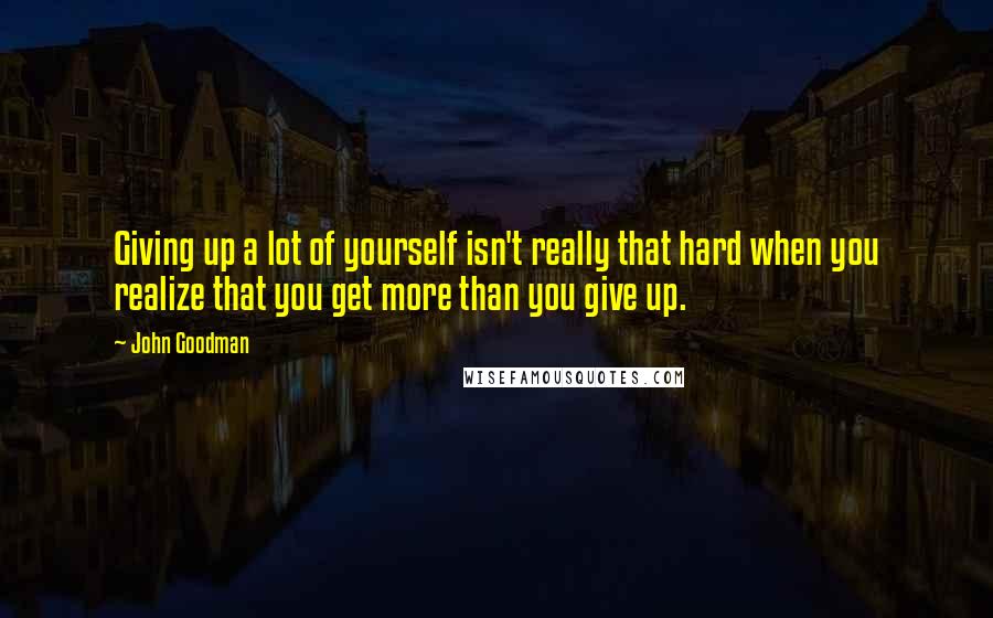 John Goodman quotes: Giving up a lot of yourself isn't really that hard when you realize that you get more than you give up.