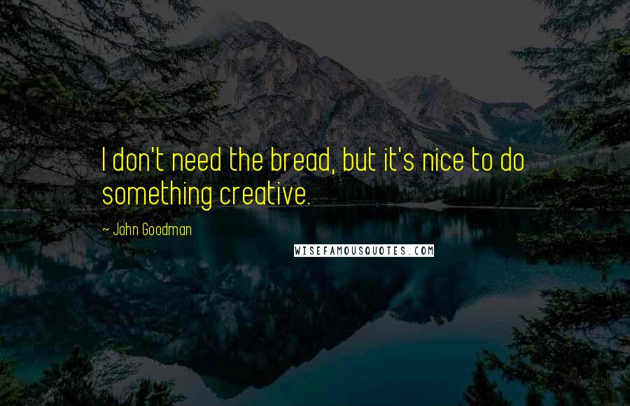 John Goodman quotes: I don't need the bread, but it's nice to do something creative.