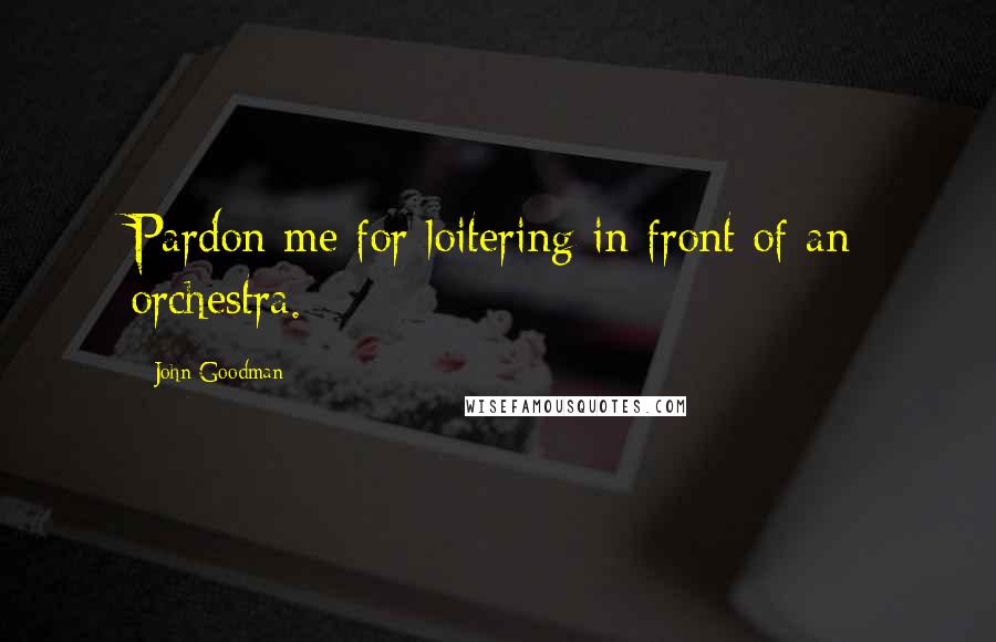 John Goodman quotes: Pardon me for loitering in front of an orchestra.