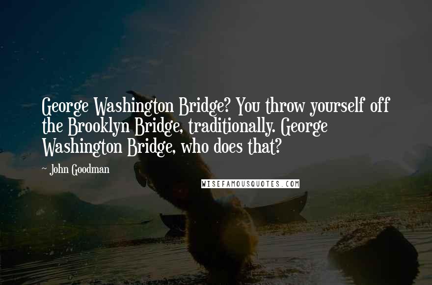 John Goodman quotes: George Washington Bridge? You throw yourself off the Brooklyn Bridge, traditionally. George Washington Bridge, who does that? John Goodman quotes: George Washington Bridge? You throw yourself off the Brooklyn Bridge, traditionally. George Washington Bridge, who does that?