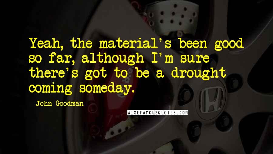 John Goodman quotes: Yeah, the material's been good so far, although I'm sure there's got to be a drought coming someday.