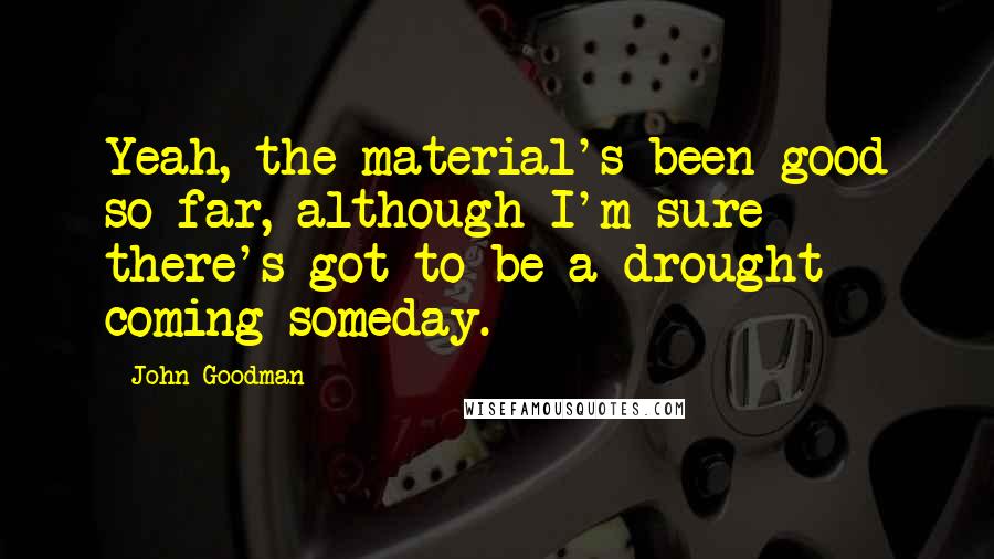 John Goodman quotes: Yeah, the material's been good so far, although I'm sure there's got to be a drought coming someday. John Goodman quotes: Yeah, the material's been good so far, although I'm sure there's got to be a drought coming someday.
