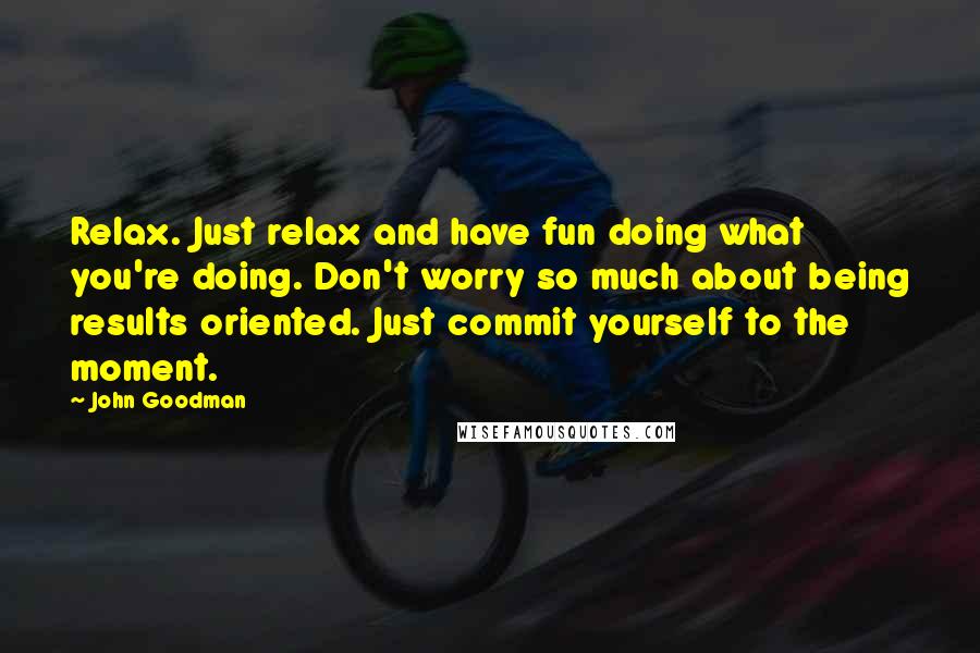 John Goodman quotes: Relax. Just relax and have fun doing what you're doing. Don't worry so much about being results oriented. Just commit yourself to the moment.