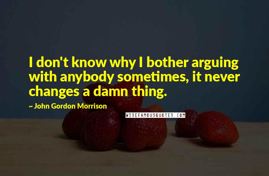 John Gordon Morrison quotes: I don't know why I bother arguing with anybody sometimes, it never changes a damn thing.