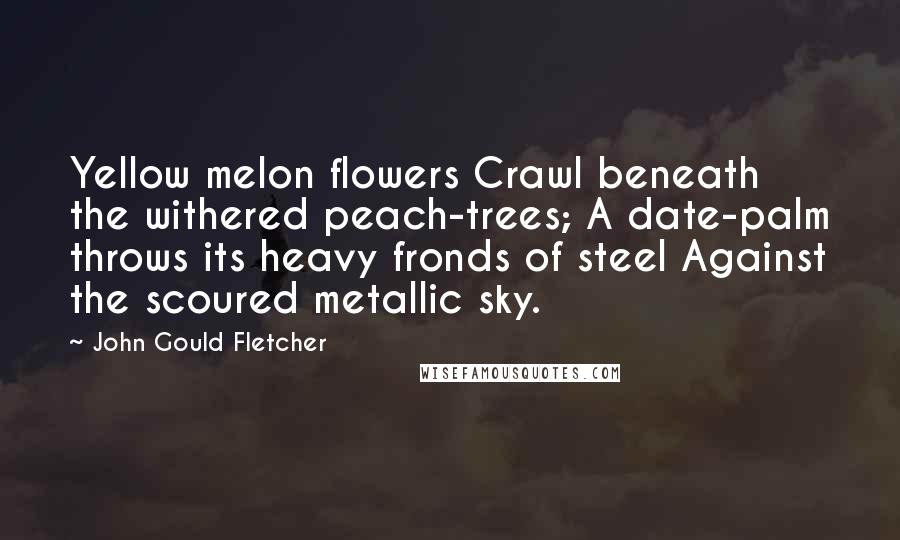 John Gould Fletcher quotes: Yellow melon flowers Crawl beneath the withered peach-trees; A date-palm throws its heavy fronds of steel Against the scoured metallic sky.