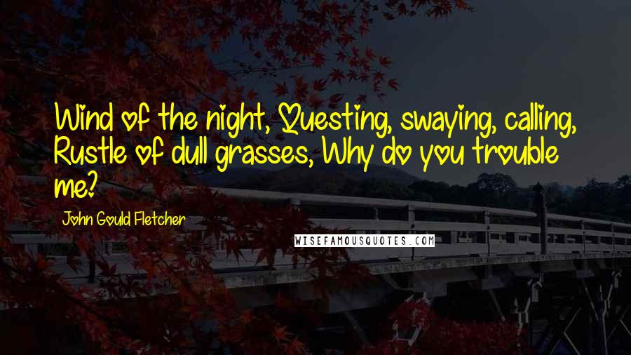 John Gould Fletcher quotes: Wind of the night, Questing, swaying, calling, Rustle of dull grasses, Why do you trouble me?