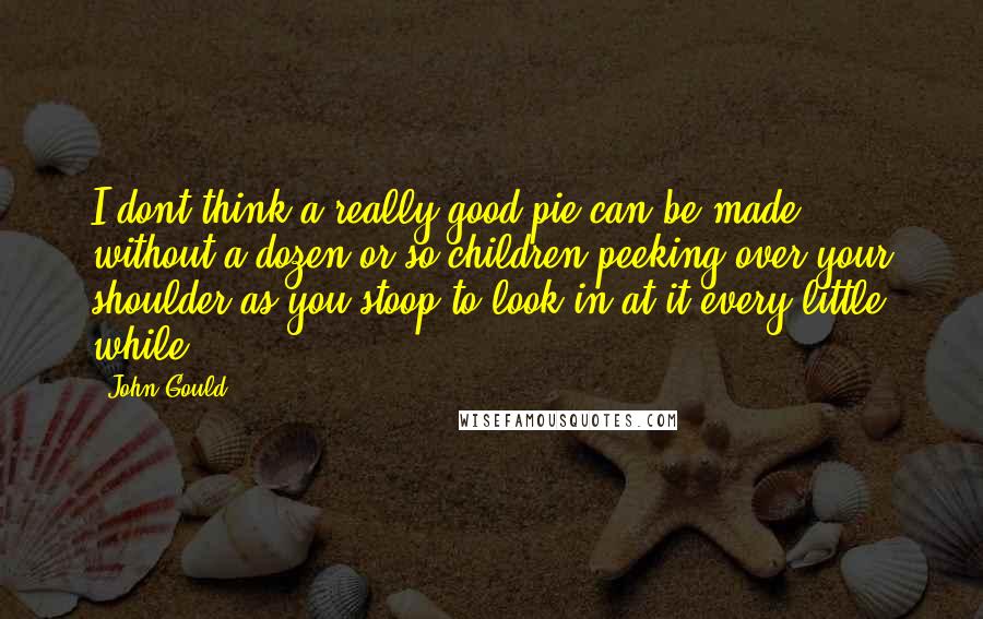 John Gould quotes: I dont think a really good pie can be made without a dozen or so children peeking over your shoulder as you stoop to look in at it every little John Gould quotes: I dont think a really good pie can be made without a dozen or so children peeking over your shoulder as you stoop to look in at it every little