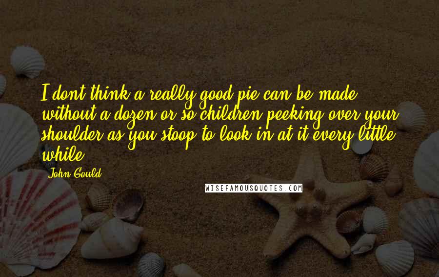 John Gould quotes: I dont think a really good pie can be made without a dozen or so children peeking over your shoulder as you stoop to look in at it every little