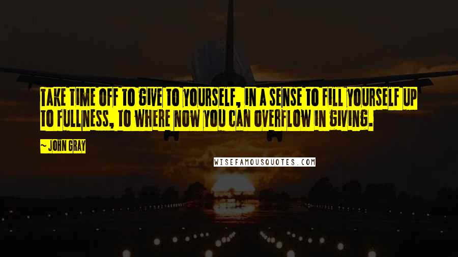 John Gray quotes: Take time off to give to yourself, in a sense to fill yourself up to fullness, to where now you can overflow in giving.