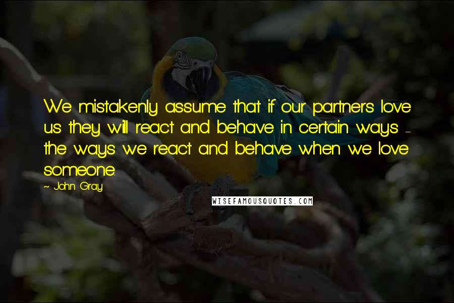 John Gray quotes: We mistakenly assume that if our partners love us they will react and behave in certain ways - the ways we react and behave when we love someone.