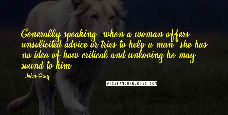 John Gray quotes: Generally speaking, when a woman offers unsolicited advice or tries to help a man, she has no idea of how critical and unloving he may sound to him.