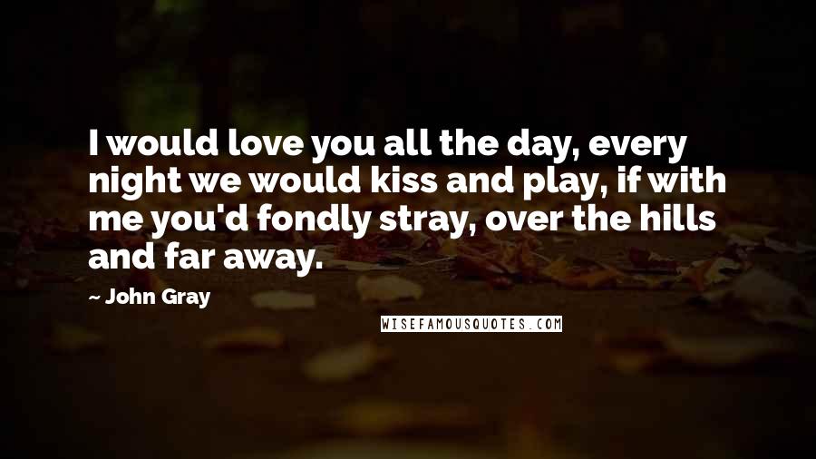 John Gray quotes: I would love you all the day, every night we would kiss and play, if with me you'd fondly stray, over the hills and far away.