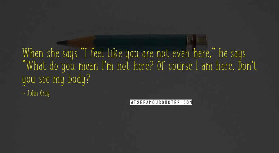 John Gray quotes: When she says "I feel like you are not even here," he says "What do you mean I'm not here? Of course I am here. Don't you see my body?