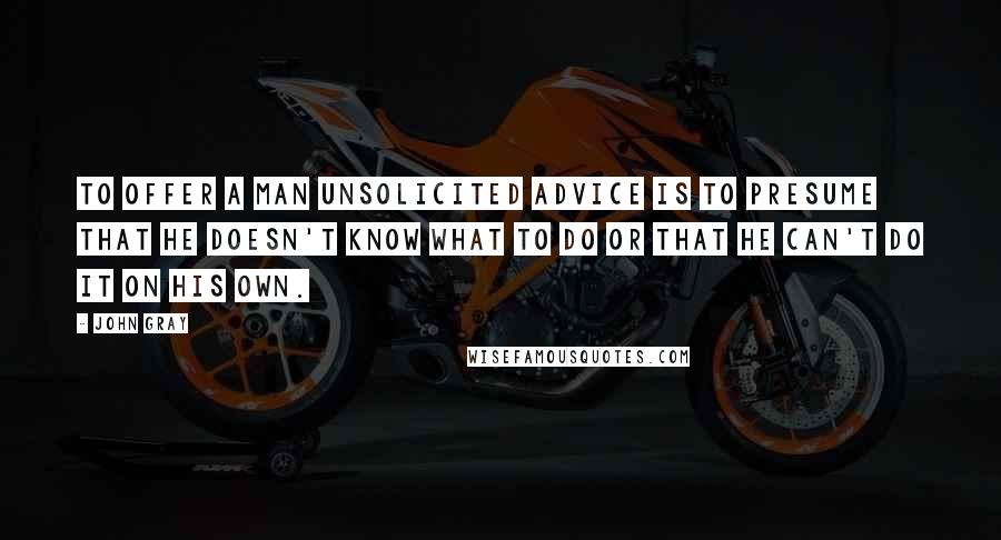 John Gray quotes: To offer a man unsolicited advice is to presume that he doesn't know what to do or that he can't do it on his own.