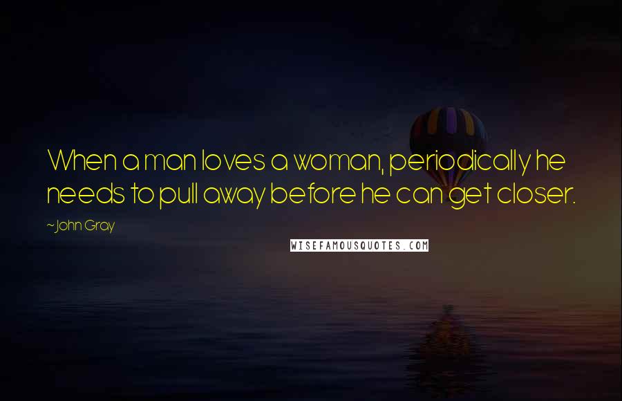 John Gray quotes: When a man loves a woman, periodically he needs to pull away before he can get closer.