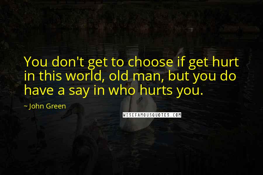 John Green quotes: You don't get to choose if get hurt in this world, old man, but you do have a say in who hurts you. John Green quotes: You don't get to choose if get hurt in this world, old man, but you do have a say in who hurts you.