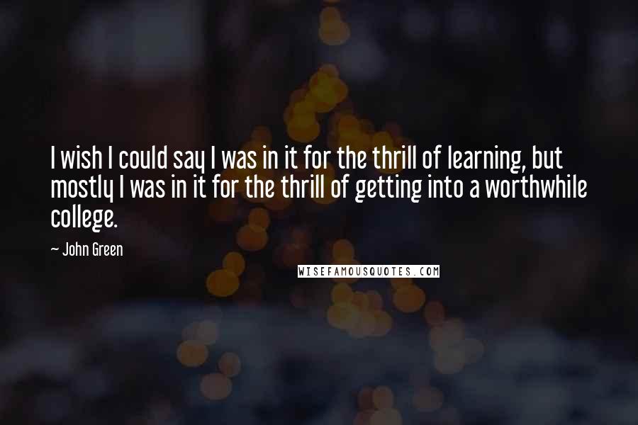 John Green quotes: I wish I could say I was in it for the thrill of learning, but mostly I was in it for the thrill of getting into a worthwhile college. John Green quotes: I wish I could say I was in it for the thrill of learning, but mostly I was in it for the thrill of getting into a worthwhile college.